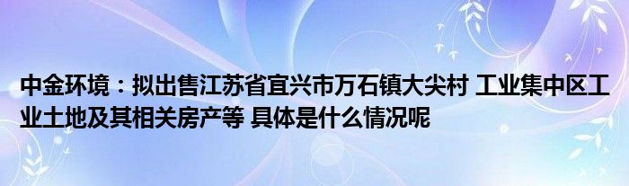 中金环境：拟出售江苏省宜兴市万石镇大尖村工业集中区工业土地及其相关房产等具体是什么情况呢